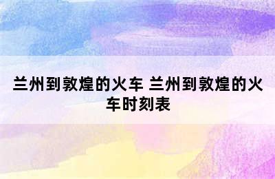 兰州到敦煌的火车 兰州到敦煌的火车时刻表